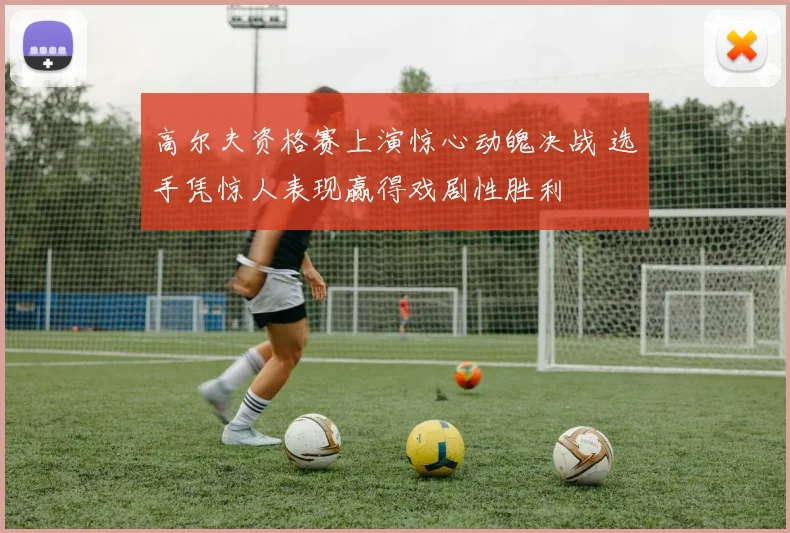 高尔夫资格赛上演惊心动魄决战 选手凭惊人表现赢得戏剧性胜利