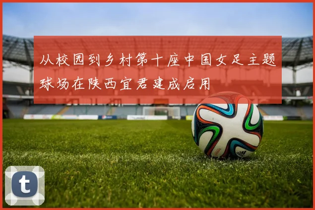 从校园到乡村第十座中国女足主题球场在陕西宜君建成启用